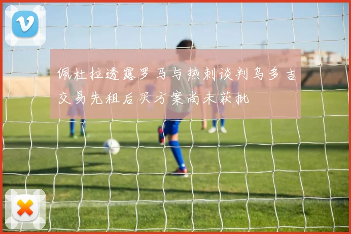 佩杜拉透露罗马与热刺谈判乌多吉交易先租后买方案尚未获批