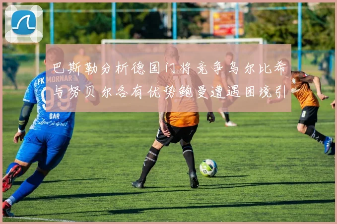巴斯勒分析德国门将竞争乌尔比希与努贝尔各有优势鲍曼遭遇困境引人关注